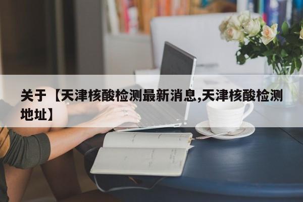 关于【天津核酸检测最新消息,天津核酸检测地址】