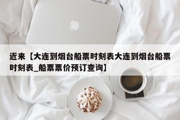 近来【大连到烟台船票时刻表大连到烟台船票时刻表_船票票价预订查询】