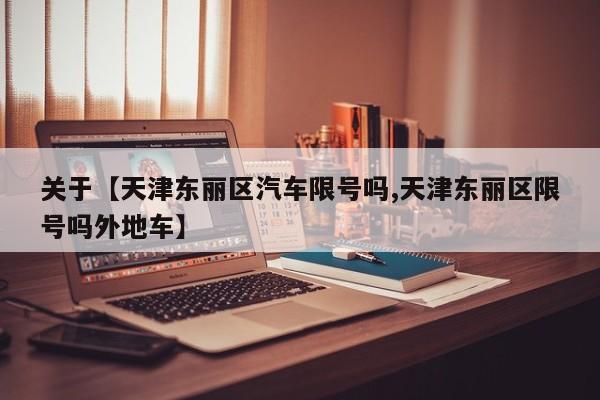 关于【天津东丽区汽车限号吗,天津东丽区限号吗外地车】
