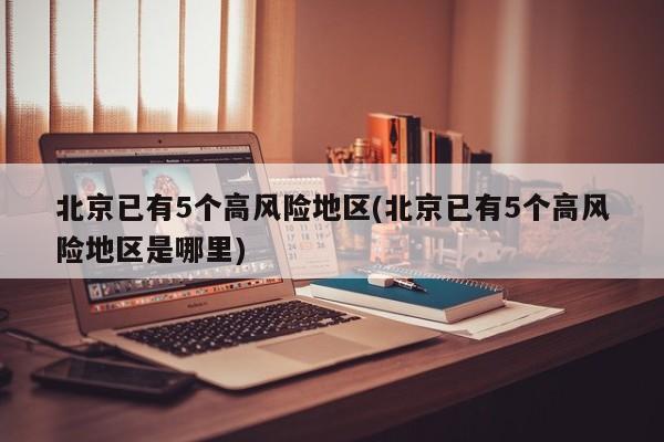 北京已有5个高风险地区(北京已有5个高风险地区是哪里)