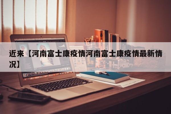 近来【河南富士康疫情河南富士康疫情最新情况】