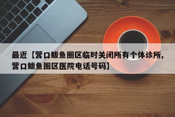 最近【营口鲅鱼圈区临时关闭所有个体诊所,营口鲅鱼圈区医院电话号码】
