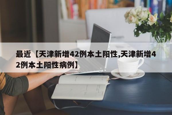 最近【天津新增42例本土阳性,天津新增42例本土阳性病例】