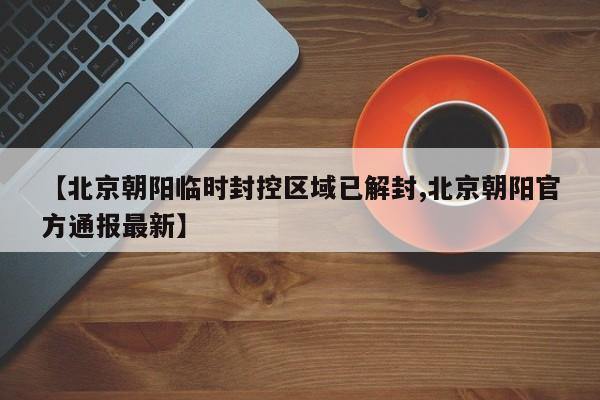 【北京朝阳临时封控区域已解封,北京朝阳官方通报最新】