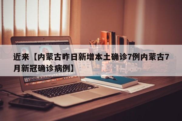 近来【内蒙古昨日新增本土确诊7例内蒙古7月新冠确诊病例】