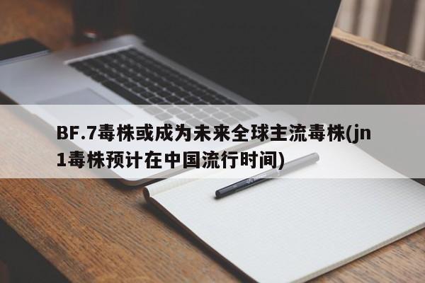 BF.7毒株或成为未来全球主流毒株(jn1毒株预计在中国流行时间)