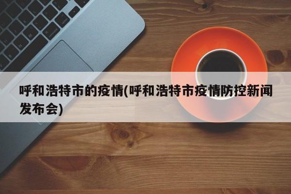 呼和浩特市的疫情(呼和浩特市疫情防控新闻发布会)