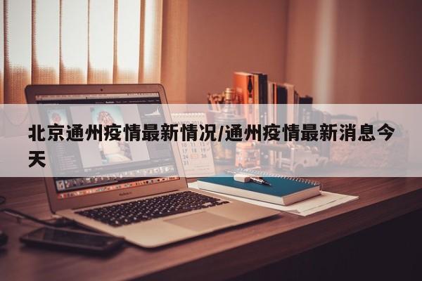 北京通州疫情最新情况/通州疫情最新消息今天