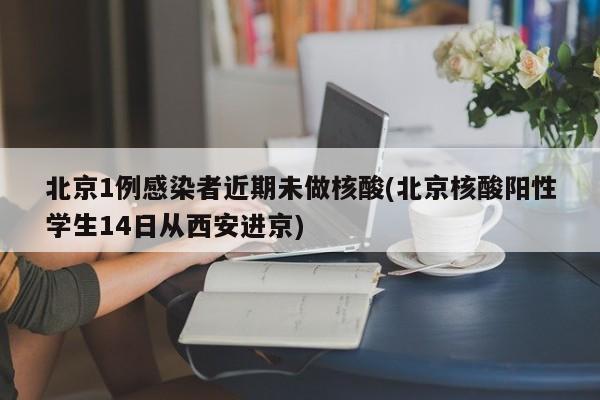 北京1例感染者近期未做核酸(北京核酸阳性学生14日从西安进京)