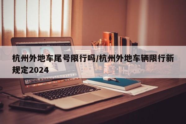 杭州外地车尾号限行吗/杭州外地车辆限行新规定2024