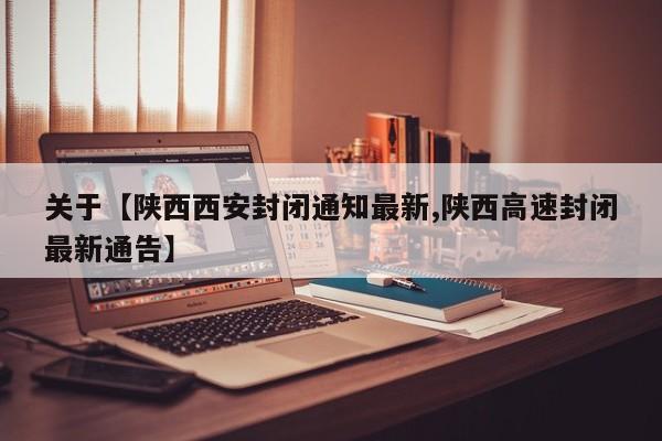 关于【陕西西安封闭通知最新,陕西高速封闭最新通告】