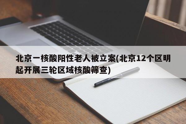 北京一核酸阳性老人被立案(北京12个区明起开展三轮区域核酸筛查)