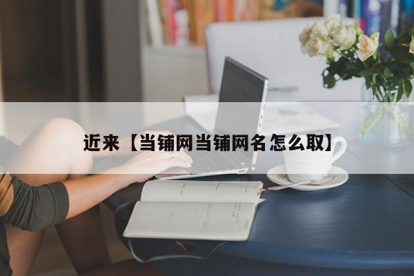 近来【当铺网当铺网名怎么取】