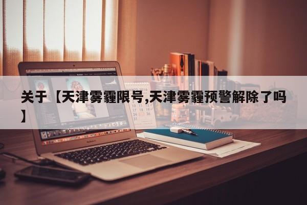 关于【天津雾霾限号,天津雾霾预警解除了吗】