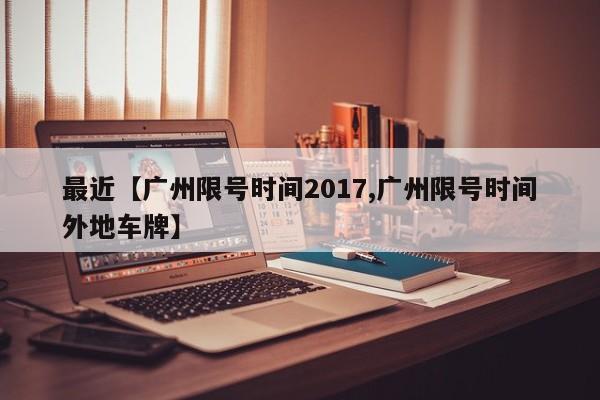 最近【广州限号时间2017,广州限号时间外地车牌】
