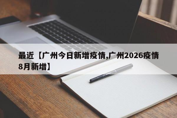 最近【广州今日新增疫情,广州2026疫情8月新增】