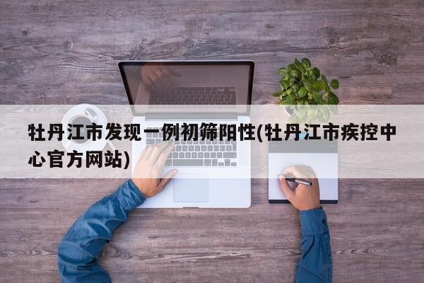 牡丹江市发现一例初筛阳性(牡丹江市疾控中心官方网站)