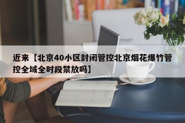 近来【北京40小区封闭管控北京烟花爆竹管控全域全时段禁放吗】