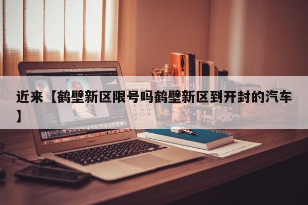 近来【鹤壁新区限号吗鹤壁新区到开封的汽车】