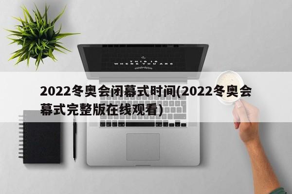 2022冬奥会闭幕式时间(2022冬奥会幕式完整版在线观看)