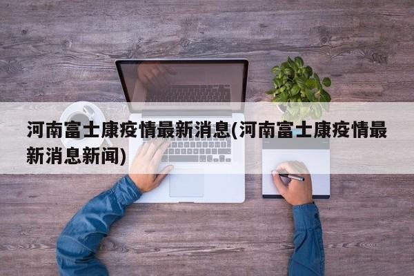 河南富士康疫情最新消息(河南富士康疫情最新消息新闻)