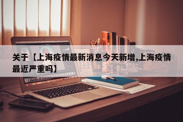关于【上海疫情最新消息今天新增,上海疫情最近严重吗】